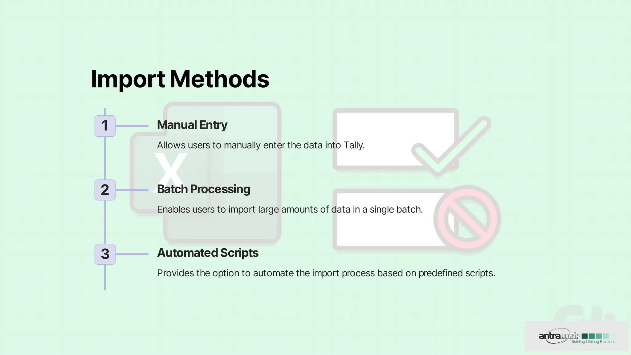 ImportMethods
1 ManualEntry
AllowsuserstomanuallyenterthedataintoTally.
2 BatchProcessing
Enablesuserstoimportlargeamountsofdatainasinglebatch.
3 AutomatedScripts
Providestheoptiontoautomatetheimportprocessbasedonpredefinedscripts.
 