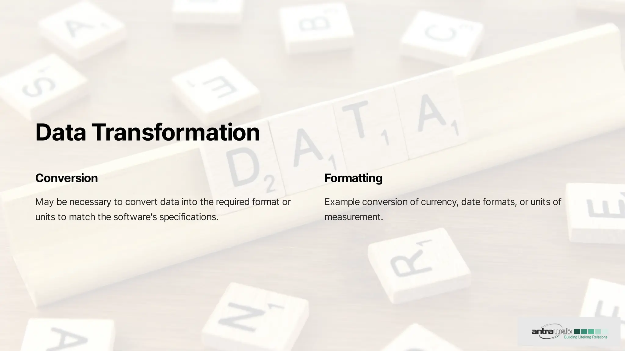 DataTransformation
Conversion
Maybenecessarytoconvertdataintotherequiredformator
unitstomatchthesoftware'sspecifications.
Formatting
Exampleconversionofcurrency,dateformats,orunitsof
measurement.
 