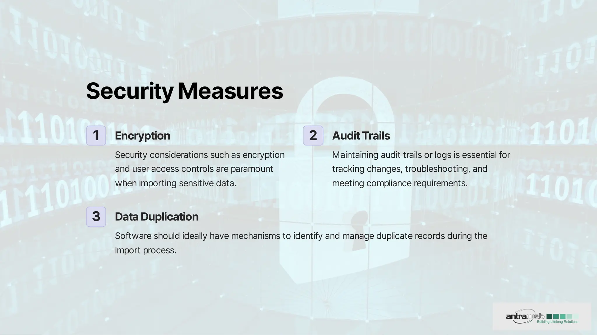 SecurityMeasures
1 Encryption
Securityconsiderationssuchasencryption
anduseraccesscontrolsareparamount
whenimportingsensitivedata.
2 AuditTrails
Maintainingaudittrailsorlogsisessentialfor
trackingchanges,troubleshooting,and
meetingcompliancerequirements.
3 DataDuplication
Softwareshouldideallyhavemechanismstoidentifyandmanageduplicaterecordsduringthe
importprocess.
 