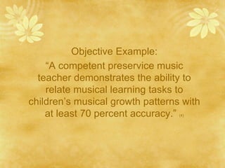 Objective Example:
    “A competent preservice music
  teacher demonstrates the ability to
    relate musical learning tasks to
children’s musical growth patterns with
    at least 70 percent accuracy.”(4)
 