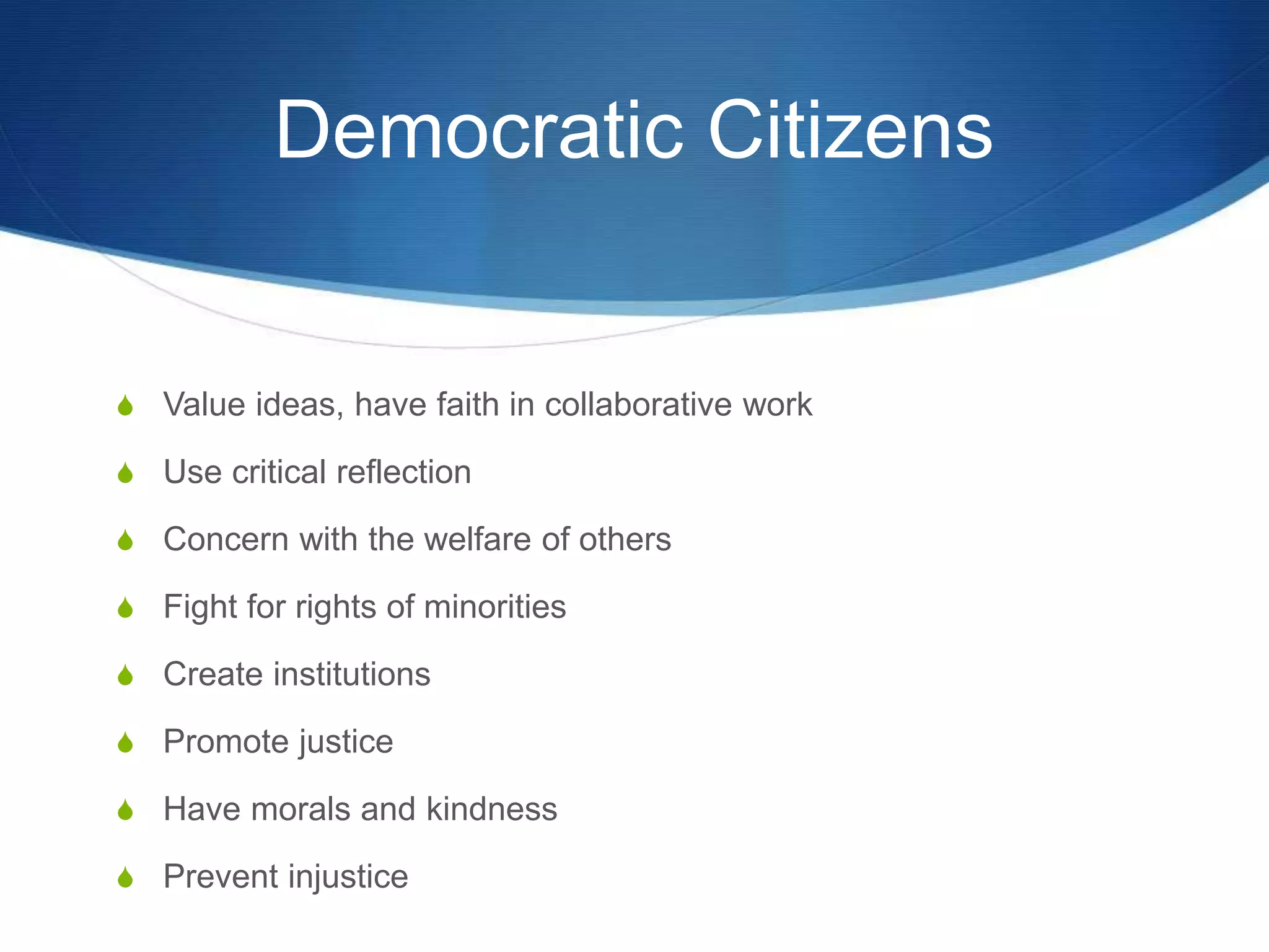Democratic Citizens
S Value ideas, have faith in collaborative work
S Use critical reflection
S Concern with the welfare of others
S Fight for rights of minorities
S Create institutions
S Promote justice
S Have morals and kindness
S Prevent injustice