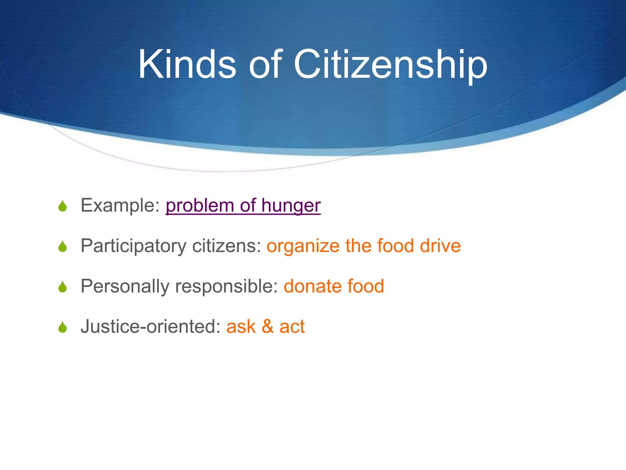 Kinds of Citizenship
S Example: problem of hunger
S Participatory citizens: organize the food drive
S Personally responsible: donate food
S Justice-oriented: ask & act