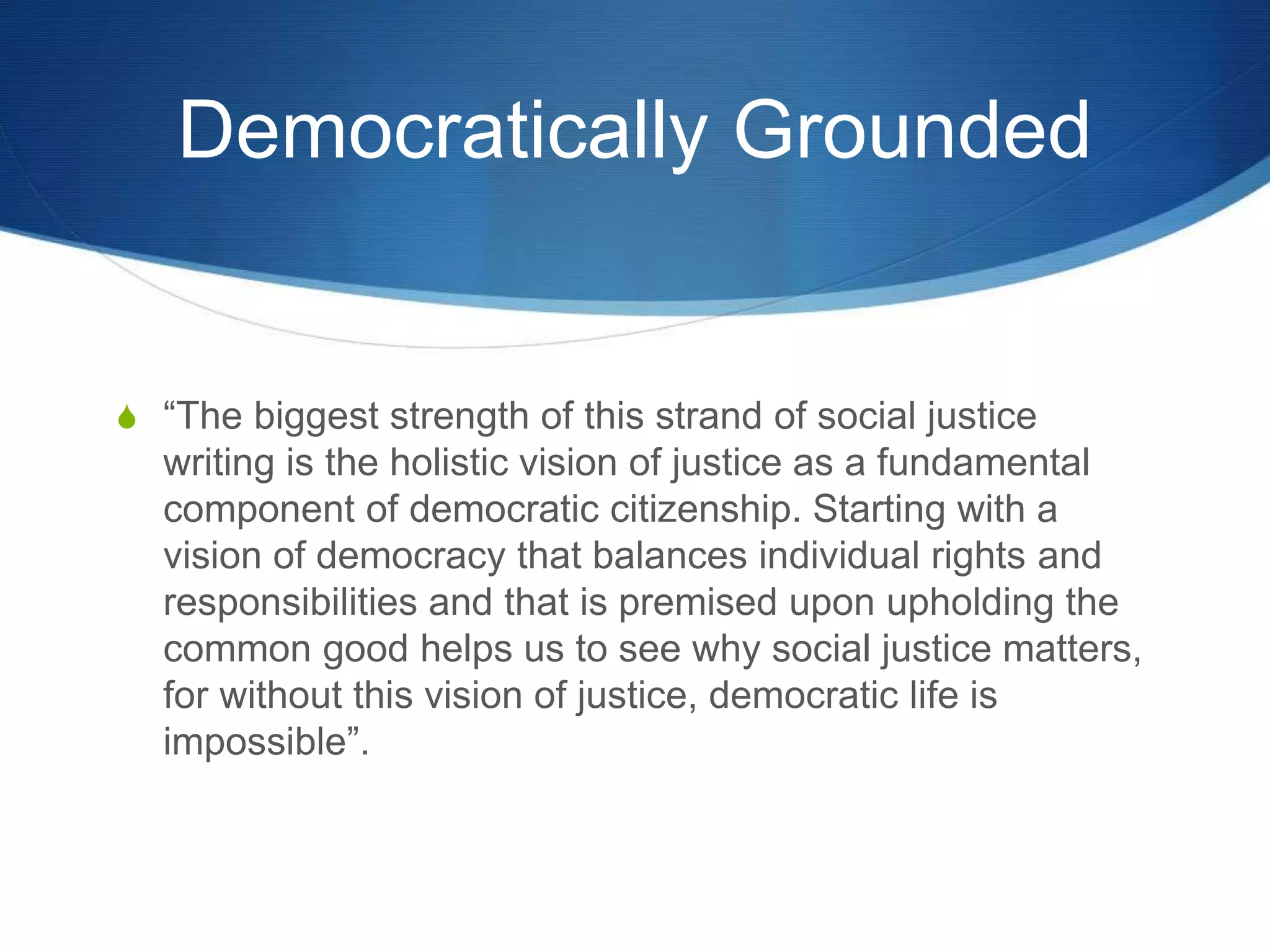 Democratically Grounded
S “The biggest strength of this strand of social justice
writing is the holistic vision of justice as a fundamental
component of democratic citizenship. Starting with a
vision of democracy that balances individual rights and
responsibilities and that is premised upon upholding the
common good helps us to see why social justice matters,
for without this vision of justice, democratic life is
impossible”.