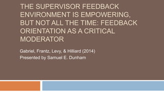 THE SUPERVISOR FEEDBACK
ENVIRONMENT IS EMPOWERING,
BUT NOT ALL THE TIME: FEEDBACK
ORIENTATION AS A CRITICAL
MODERATOR
Gabriel, Frantz, Levy, & Hilliard (2014)
Presented by Samuel E. Dunham
 