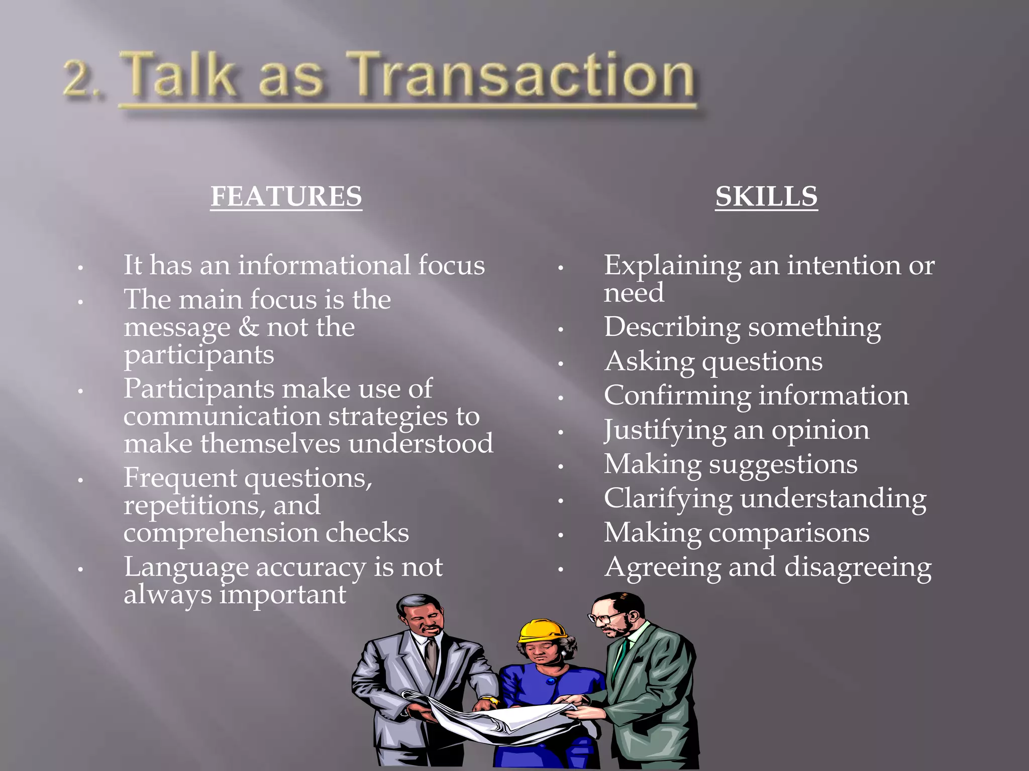 FEATURES                              SKILLS

•   It has an informational focus   •   Explaining an intention or
•   The main focus is the               need
    message & not the               •   Describing something
    participants                    •   Asking questions
•   Participants make use of        •   Confirming information
    communication strategies to     •   Justifying an opinion
    make themselves understood
•   Frequent questions,             •   Making suggestions
    repetitions, and                •   Clarifying understanding
    comprehension checks            •   Making comparisons
•   Language accuracy is not        •   Agreeing and disagreeing
    always important
 