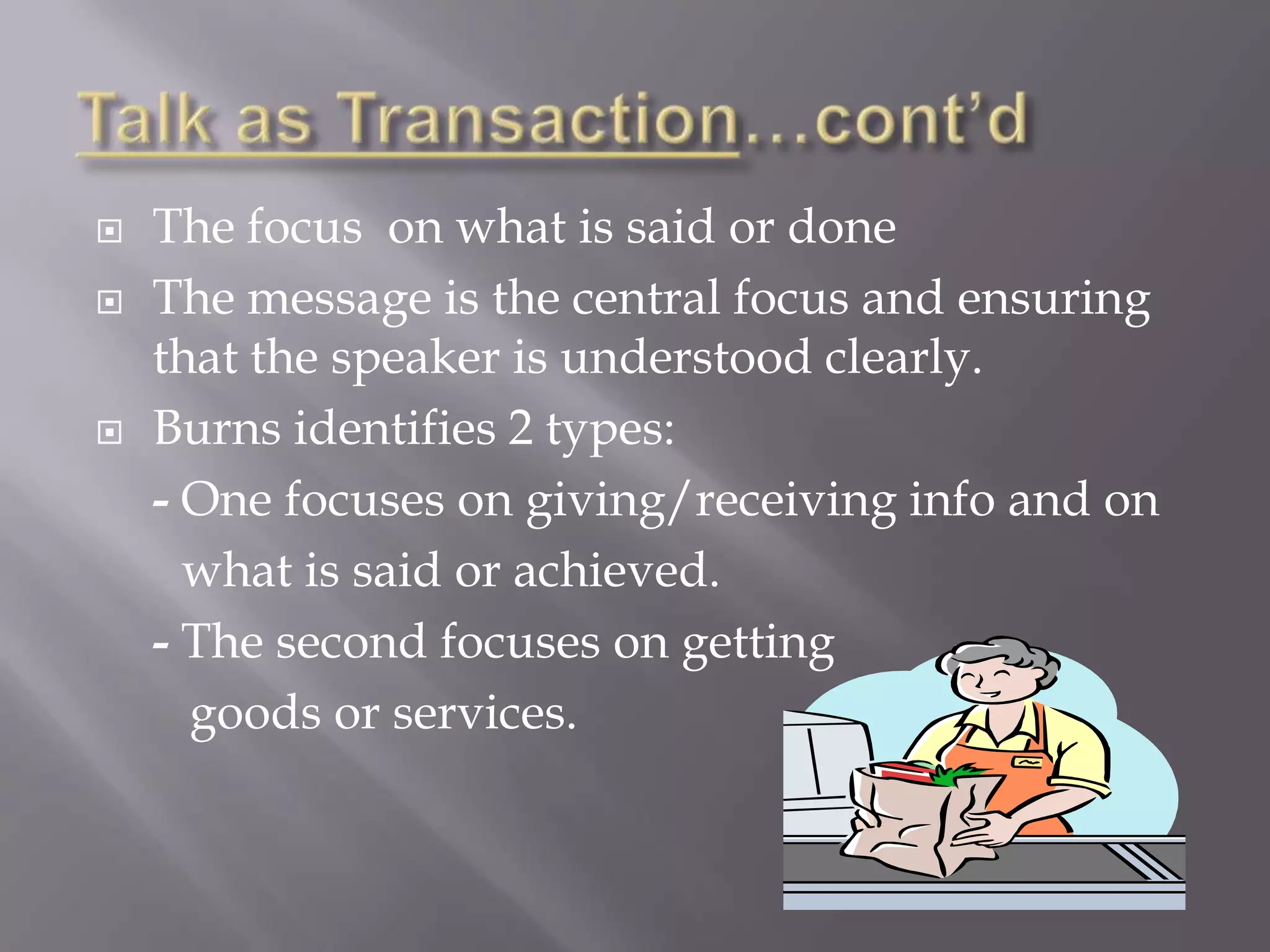    The focus on what is said or done
   The message is the central focus and ensuring
    that the speaker is understood clearly.
   Burns identifies 2 types:
    - One focuses on giving/receiving info and on
      what is said or achieved.
    - The second focuses on getting
      goods or services.
 