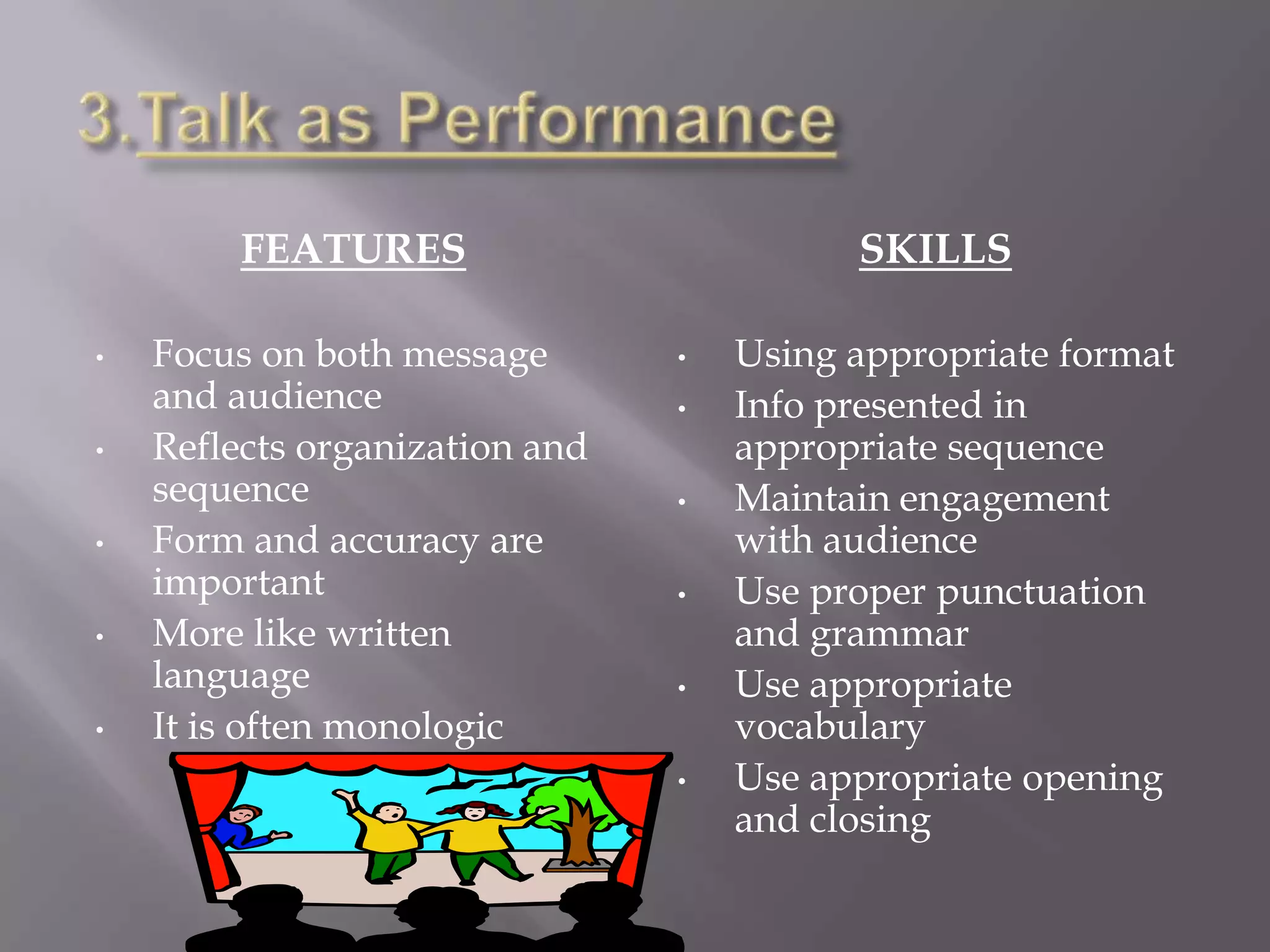 FEATURES                         SKILLS

•   Focus on both message       •   Using appropriate format
    and audience                •   Info presented in
•   Reflects organization and       appropriate sequence
    sequence                    •   Maintain engagement
•   Form and accuracy are           with audience
    important                   •   Use proper punctuation
•   More like written               and grammar
    language                    •   Use appropriate
•   It is often monologic           vocabulary
                                •   Use appropriate opening
                                    and closing
 