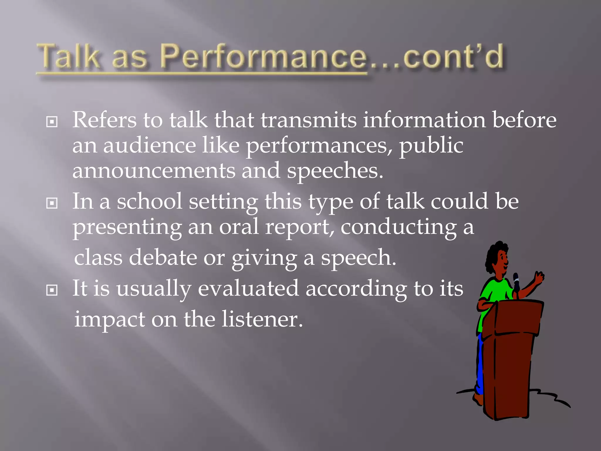    Refers to talk that transmits information before
    an audience like performances, public
    announcements and speeches.
   In a school setting this type of talk could be
    presenting an oral report, conducting a
    class debate or giving a speech.
   It is usually evaluated according to its
    impact on the listener.
 