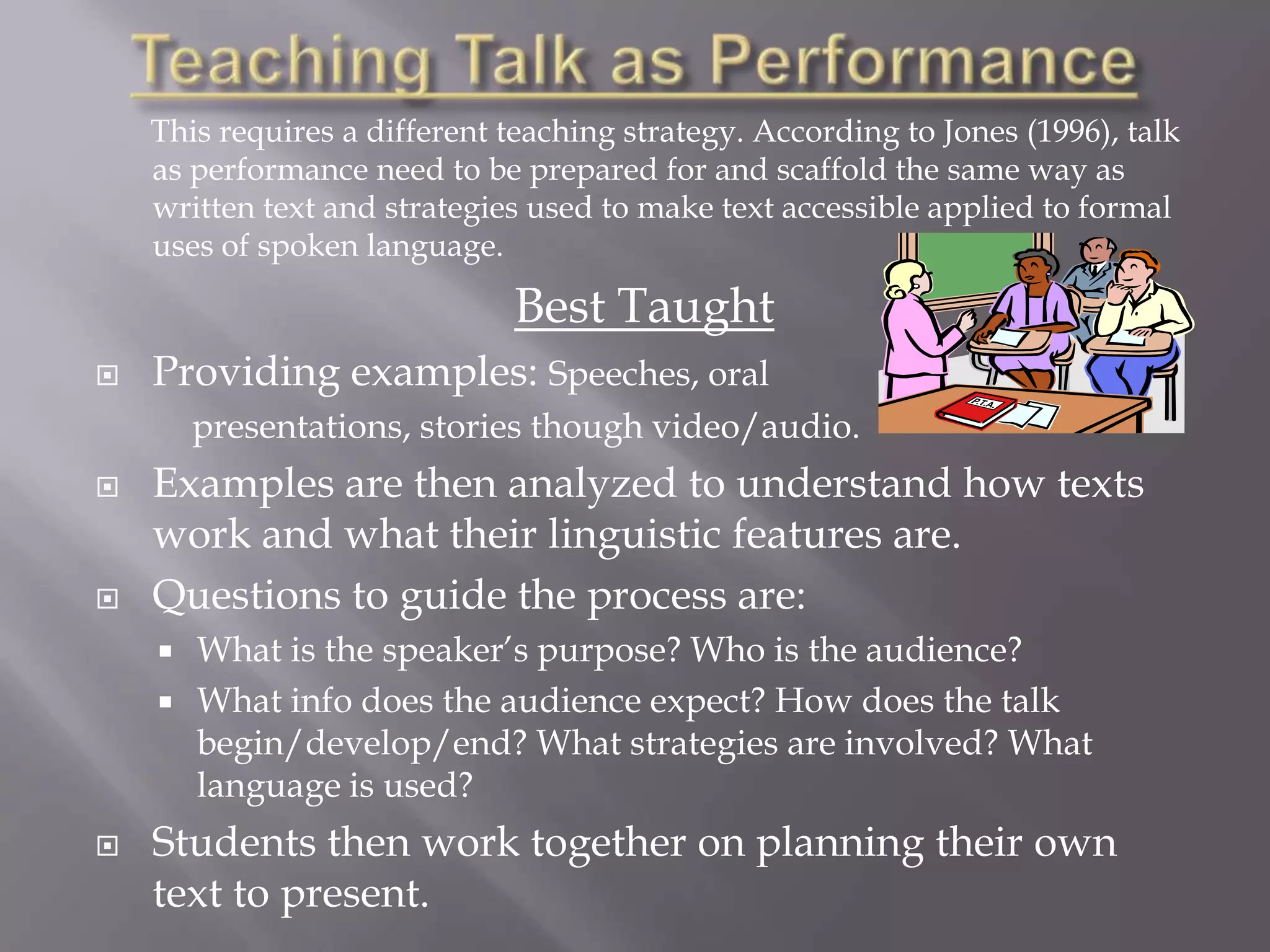 This requires a different teaching strategy. According to Jones (1996), talk
    as performance need to be prepared for and scaffold the same way as
    written text and strategies used to make text accessible applied to formal
    uses of spoken language.

                              Best Taught
   Providing examples: Speeches, oral
        presentations, stories though video/audio.
   Examples are then analyzed to understand how texts
    work and what their linguistic features are.
   Questions to guide the process are:
       What is the speaker’s purpose? Who is the audience?
       What info does the audience expect? How does the talk
        begin/develop/end? What strategies are involved? What
        language is used?
   Students then work together on planning their own
    text to present.
 