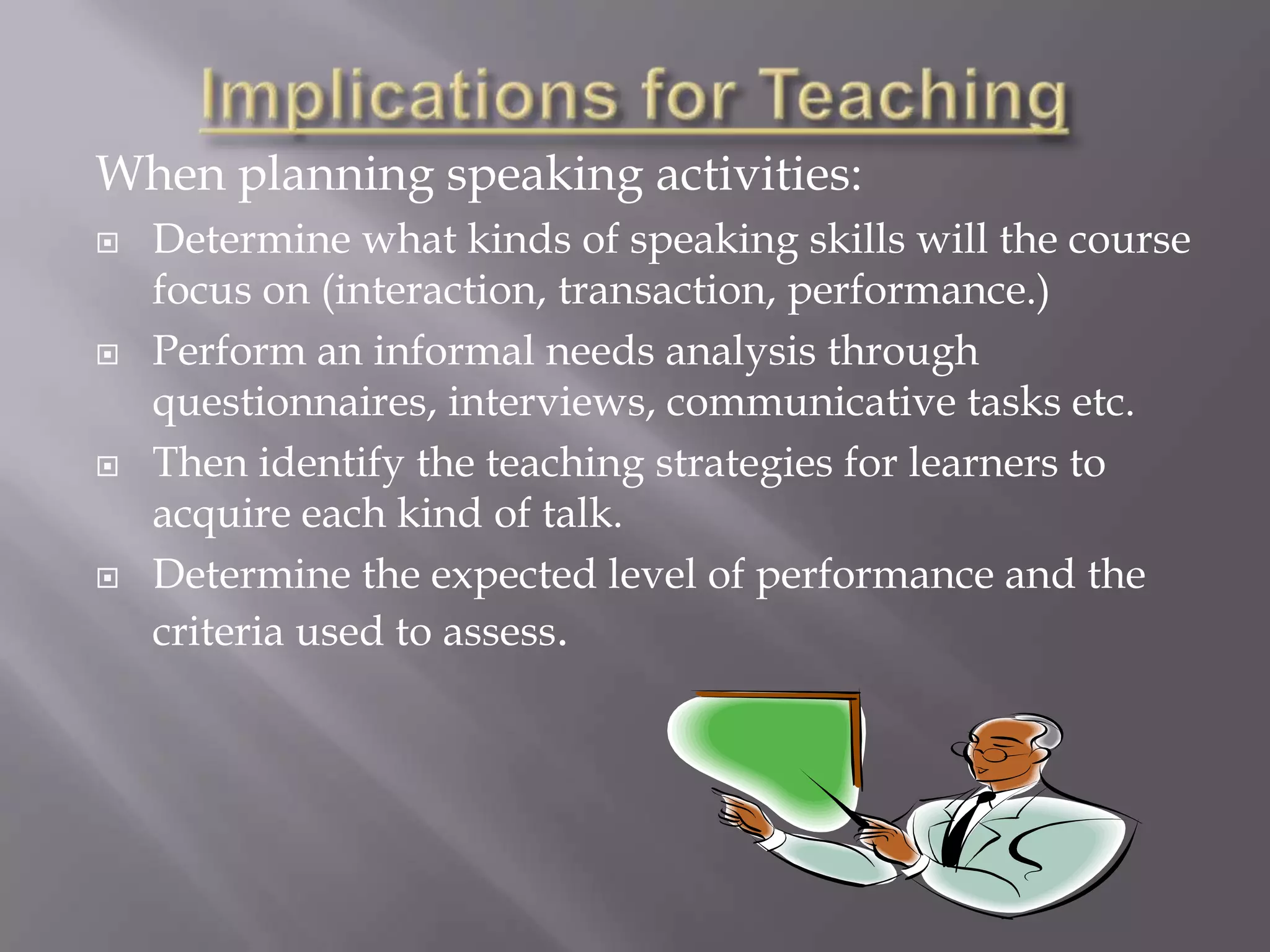 When planning speaking activities:
   Determine what kinds of speaking skills will the course
    focus on (interaction, transaction, performance.)
   Perform an informal needs analysis through
    questionnaires, interviews, communicative tasks etc.
   Then identify the teaching strategies for learners to
    acquire each kind of talk.
   Determine the expected level of performance and the
    criteria used to assess.
 