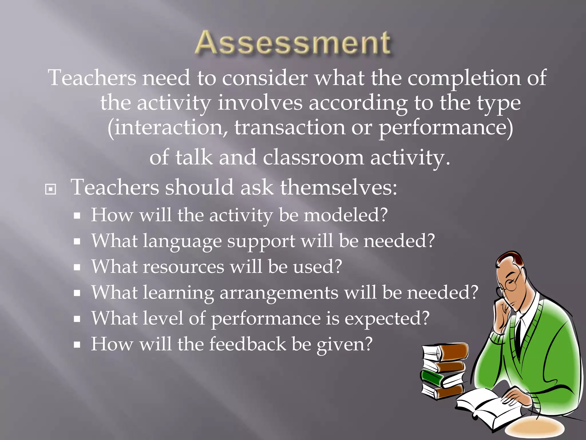 Teachers need to consider what the completion of
    the activity involves according to the type
     (interaction, transaction or performance)
          of talk and classroom activity.
 Teachers should ask themselves:
     How will the activity be modeled?
     What language support will be needed?
     What resources will be used?
     What learning arrangements will be needed?
     What level of performance is expected?
     How will the feedback be given?
 