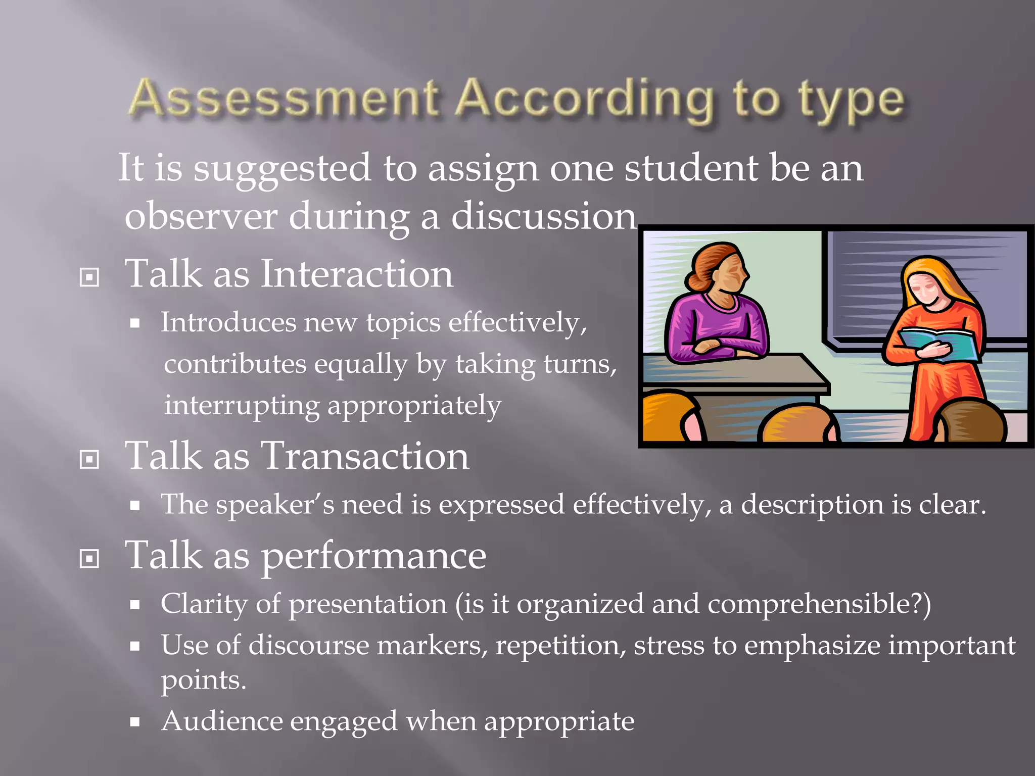 It is suggested to assign one student be an
    observer during a discussion
   Talk as Interaction
       Introduces new topics effectively,
        contributes equally by taking turns,
        interrupting appropriately
   Talk as Transaction
       The speaker’s need is expressed effectively, a description is clear.
   Talk as performance
       Clarity of presentation (is it organized and comprehensible?)
       Use of discourse markers, repetition, stress to emphasize important
        points.
       Audience engaged when appropriate
 