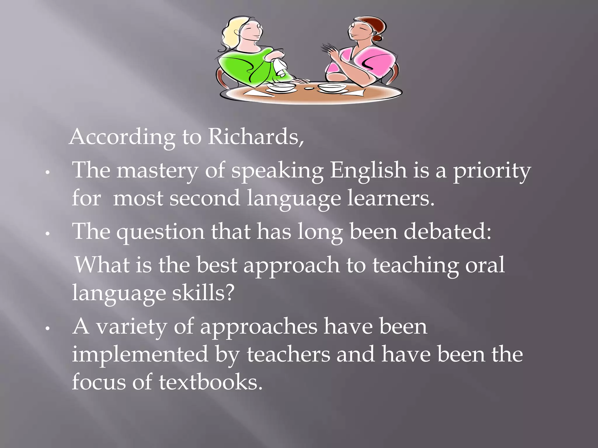 According to Richards,
•   The mastery of speaking English is a priority
    for most second language learners.
•   The question that has long been debated:
    What is the best approach to teaching oral
    language skills?
•   A variety of approaches have been
    implemented by teachers and have been the
    focus of textbooks.
 