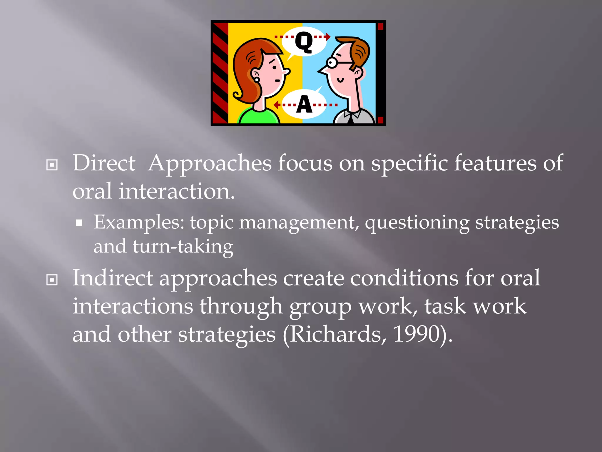    Direct Approaches focus on specific features of
    oral interaction.
       Examples: topic management, questioning strategies
        and turn-taking
   Indirect approaches create conditions for oral
    interactions through group work, task work
    and other strategies (Richards, 1990).
 