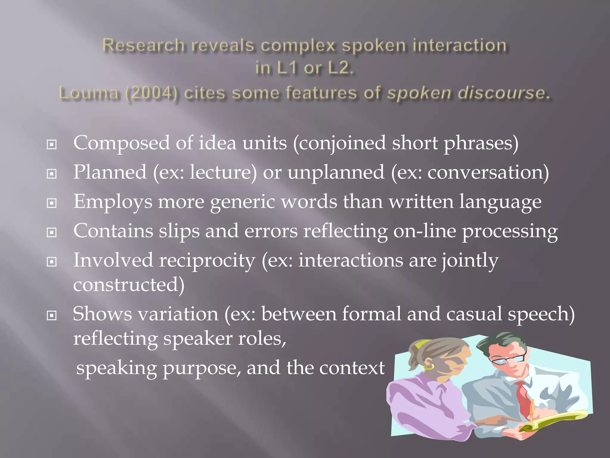    Composed of idea units (conjoined short phrases)
   Planned (ex: lecture) or unplanned (ex: conversation)
   Employs more generic words than written language
   Contains slips and errors reflecting on-line processing
   Involved reciprocity (ex: interactions are jointly
    constructed)
   Shows variation (ex: between formal and casual speech)
    reflecting speaker roles,
    speaking purpose, and the context
 