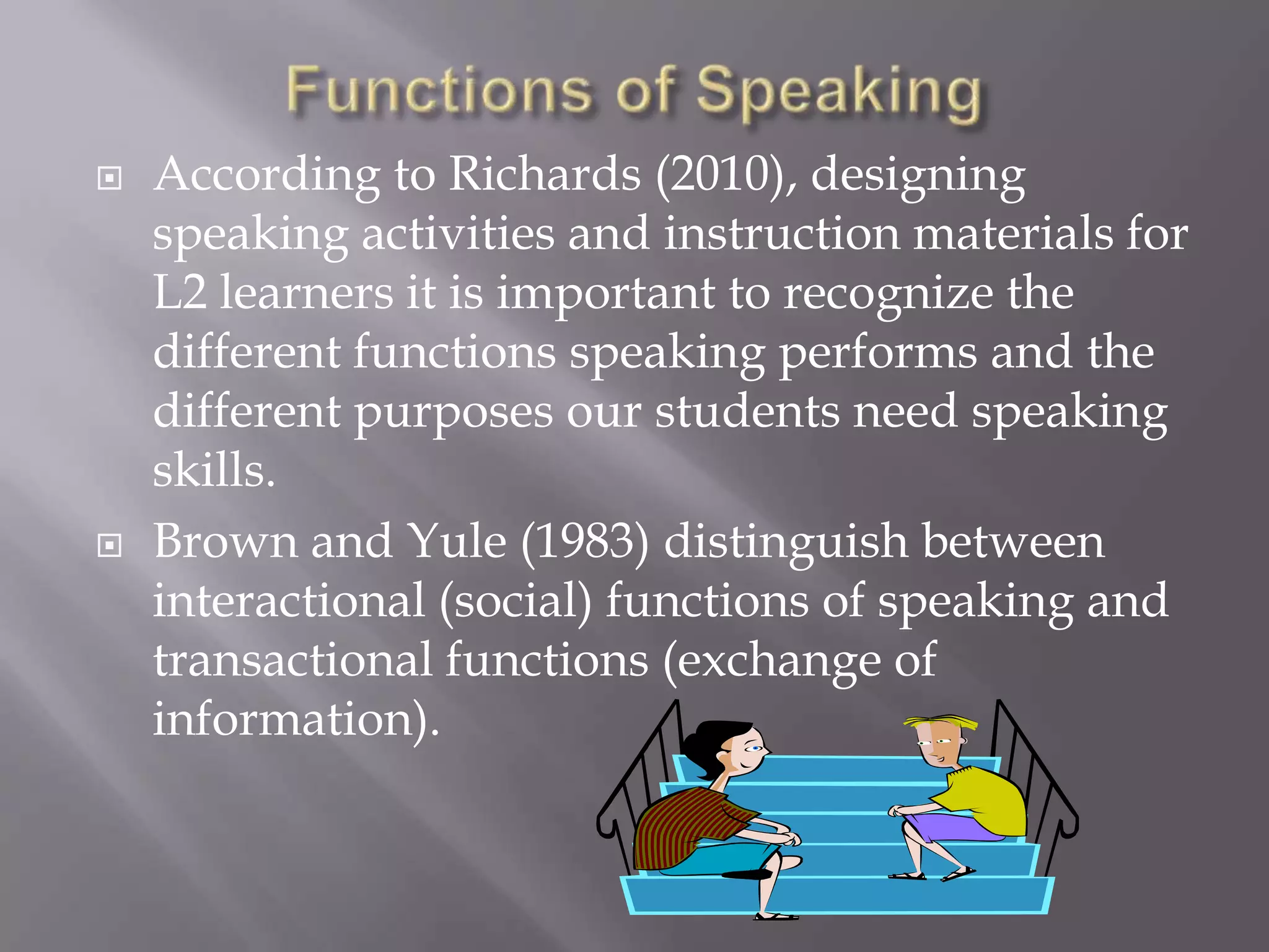    According to Richards (2010), designing
    speaking activities and instruction materials for
    L2 learners it is important to recognize the
    different functions speaking performs and the
    different purposes our students need speaking
    skills.
   Brown and Yule (1983) distinguish between
    interactional (social) functions of speaking and
    transactional functions (exchange of
    information).
 