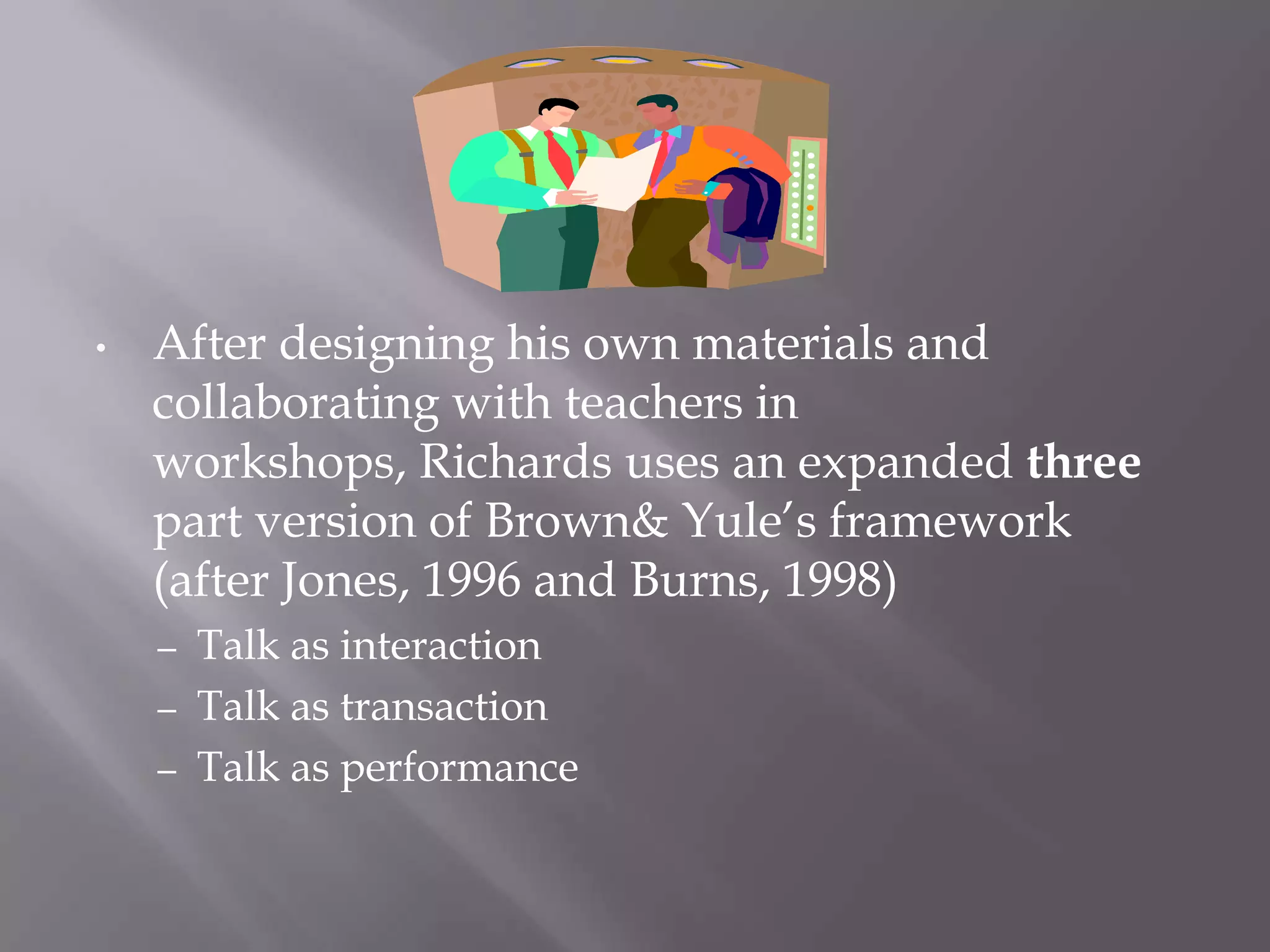 •   After designing his own materials and
    collaborating with teachers in
    workshops, Richards uses an expanded three
    part version of Brown& Yule’s framework
    (after Jones, 1996 and Burns, 1998)
    – Talk as interaction
    – Talk as transaction
    – Talk as performance
 