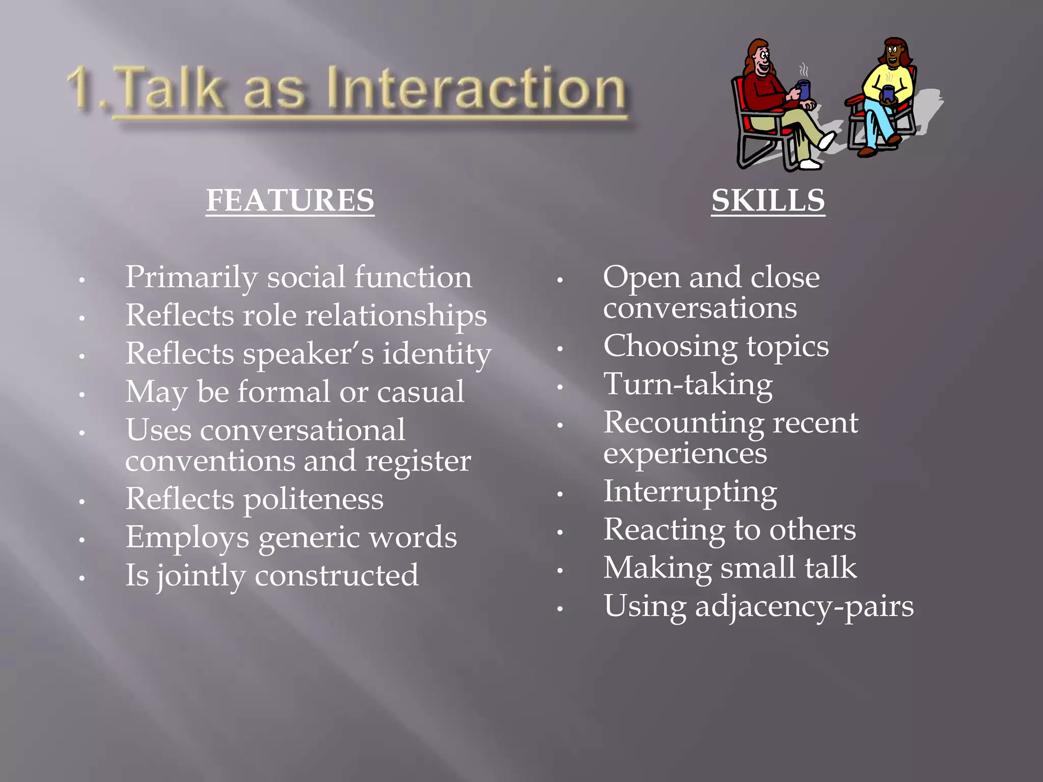 FEATURES                            SKILLS

•   Primarily social function     •   Open and close
•   Reflects role relationships       conversations
•   Reflects speaker’s identity   •   Choosing topics
•   May be formal or casual       •   Turn-taking
•   Uses conversational           •   Recounting recent
    conventions and register          experiences
•   Reflects politeness           •   Interrupting
•   Employs generic words         •   Reacting to others
•   Is jointly constructed        •   Making small talk
                                  •   Using adjacency-pairs
 