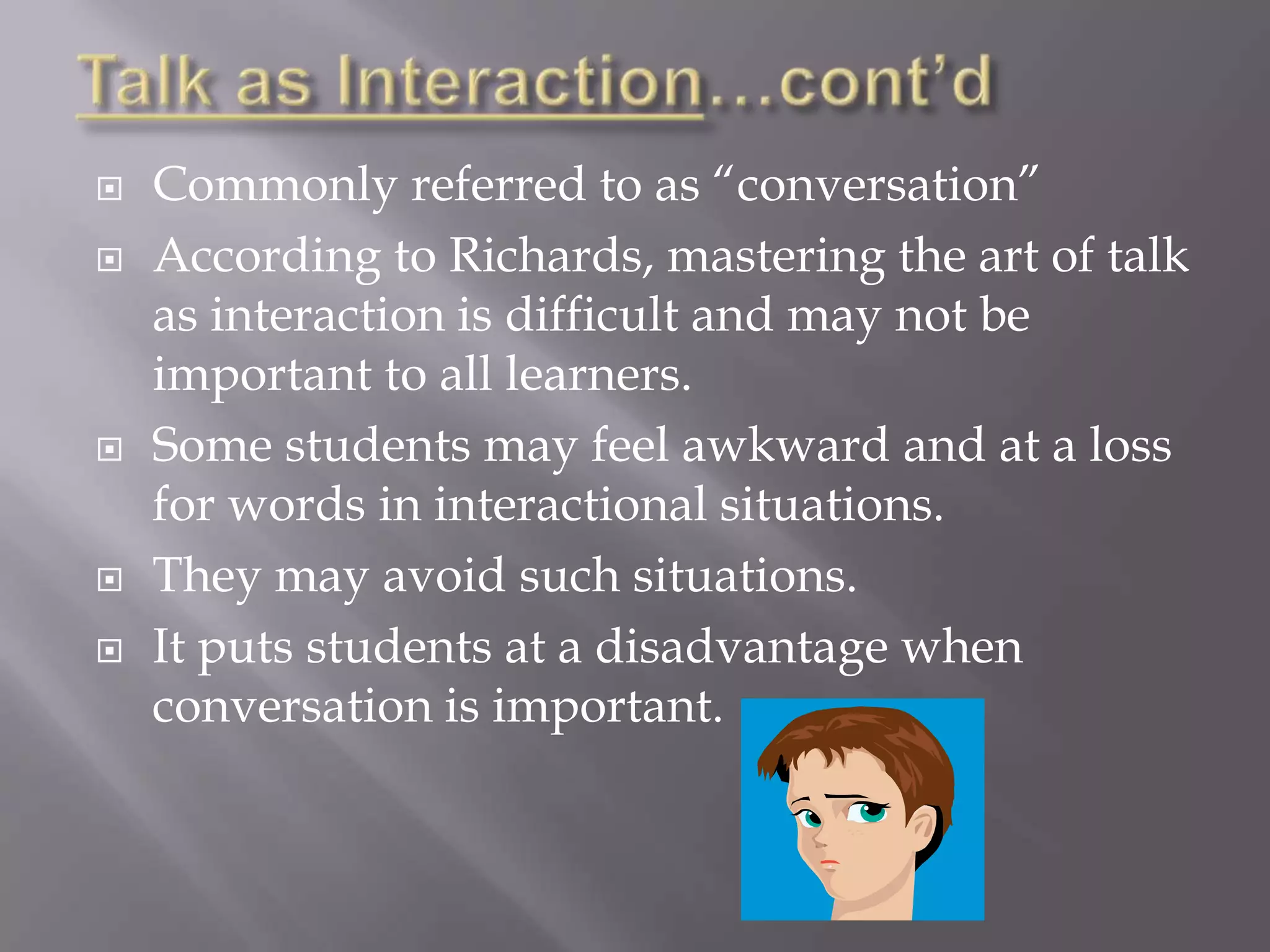    Commonly referred to as “conversation”
   According to Richards, mastering the art of talk
    as interaction is difficult and may not be
    important to all learners.
   Some students may feel awkward and at a loss
    for words in interactional situations.
   They may avoid such situations.
   It puts students at a disadvantage when
    conversation is important.
 