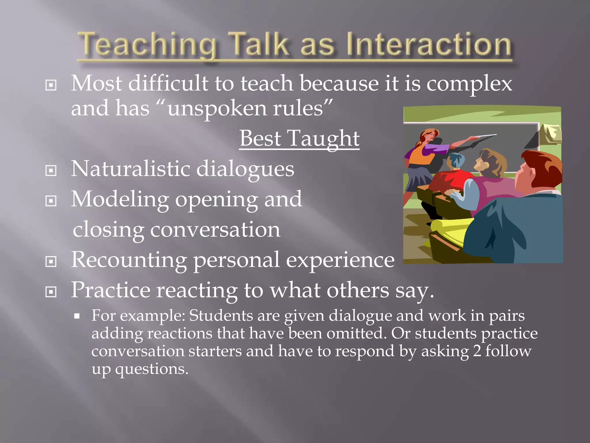    Most difficult to teach because it is complex
    and has “unspoken rules”
                      Best Taught
   Naturalistic dialogues
   Modeling opening and
    closing conversation
   Recounting personal experience
   Practice reacting to what others say.
       For example: Students are given dialogue and work in pairs
        adding reactions that have been omitted. Or students practice
        conversation starters and have to respond by asking 2 follow
        up questions.
 