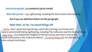 Second paragraph: 3-4 sentences (50-65 words)
What did you do? – e.g. sightseeing, sampling the local cuisine and shopping
See if you can add these linkers to this paragraph:
After that / as for / to round things off
__________how I spent that special day, well in the morning my friends and I
took in some breathtaking sightseeing, including The Colloseum and the Roman Forum.
__________, we sampled the delights of Roman cuisine and wine in one of the
stylish restaurants in the Trastevere district. _________________, we checked out
some unique local shops.
As for
After that
To round things off
 