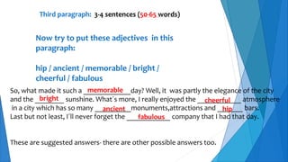Third paragraph: 3-4 sentences (50-65 words)
Now try to put these adjectives in this
paragraph:
hip / ancient / memorable / bright /
cheerful / fabulous
So, what made it such a _____________day? Well, it was partly the elegance of the city
and the ________ sunshine. What´s more, I really enjoyed the ____________ atmosphere
in a city which has so many __________monuments,attractions and _______ bars.
Last but not least, I´ll never forget the ____________ company that I had that day.
These are suggested answers- there are other possible answers too.
memorable
bright cheerful
ancient hip
fabulous
 