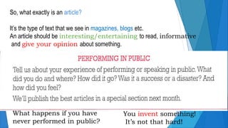 So, what exactly is an article?
It’s the type of text that we see in magazines, blogs etc.
An article should be interesting/entertaining to read, informative
and give your opinion about something.
What happens if you have
never performed in public?
You invent something!
It’s not that hard!
 