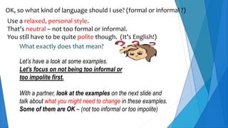 OK, so what kind of language should I use? (formal or informal ?)
Use a relaxed, personal style.
That’s neutral – not too formal or informal.
You still have to be quite polite though. (It’s English!)
What exactly does that mean?
Let’s have a look at some examples.
Let’s focus on not being too informal or
too impolite first.
With a partner, look at the examples on the next slide and
talk about what you might need to change in these examples.
Some of them are OK – (not too informal or too impolite)
 