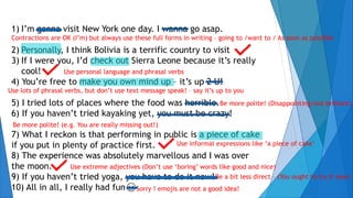 1) I’m gonna visit New York one day. I wanna go asap.
2) Personally, I think Bolivia is a terrific country to visit
3) If I were you, I’d check out Sierra Leone because it’s really
cool!
4) You’re free to make you own mind up – it’s up 2 U!
5) I tried lots of places where the food was horrible.
6) If you haven’t tried kayaking yet, you must be crazy!
7) What I reckon is that performing in public is a piece of cake
if you put in plenty of practice first.
8) The experience was absolutely marvellous and I was over
the moon.
9) If you haven’t tried yoga, you have to do it now!
10) All in all, I really had fun
Contractions are OK (I’m) but always use these full forms in writing – going to /want to / As soon as possible
Use lots of phrasal verbs, but don’t use text message speak! – say it’s up to you
Be more polite! (Disappointing/not brilliant)
Be more polite! (e.g. You are really missing out!)
Use informal expressions like ‘a piece of cake’
Use extreme adjectives (Don’t use ‘boring’ words like good and nice)
Be a bit less direct – (You ought to try it now)
Sorry ! emojis are not a good idea!
Use personal language and phrasal verbs
 