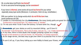 Ok, so what about stuff that’s too formal?
It’s ok to use some formal language, but be consistent!
If your tone is informal, some words will sound too formal for your article
especially essay-type words (Moreover, in conclusion, that is to say, nonetheless )
With your partner, try to change words which do not fit the tone here
(some sentences are OK)
1) London is a marvellously fun city. Furthermore, the many lovely parks are great for chilling out.
2) I’m not sure what I’d do if won the lottery. I’d have some fun, though.
3) To conclude, get your skates on and try mountain biking – you’ll love it!
4) In my view, there is little doubt that bungee jumping is great for a laugh.
5) As for stage nerves, the best way to get over them is to practise first in front of your friends.
6) To sum it all up, if you fancy taking up a new hobby to boost your fitness, why not go for badminton?
Furthermore is too formal here. Try ‘what’s more’ or ‘besides’
‘To conclude’ is too formal here. This is not an essay. Just use ‘so,…’ or ‘I really recommend that…’
The start of the sentence is a bit too formal. Try ‘Personally, I’m totally convinced’
 