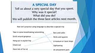 Take in some breathtaking/astonishing
Stroll around gorgeous
Hang out in stylish/hip
Check out
Have lots of fun at
Bars and cafés
Parks and squares
A museum or local shops
Sightseeing
An amusement park
Now let’s practice using language to describe a special trip
 