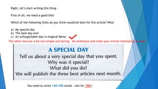 Right, let’s start writing this thing –
First of all, we need a good title
Which of the following titles do you think would be best for this article? Why?
a) My special day
b) The best day ever
c) An unforgettable day in magical Rome
The other two are a bit too simple and boring – be ambitious and make your article interesting to read
You need to write 140-190 words – aim for 190 !
 