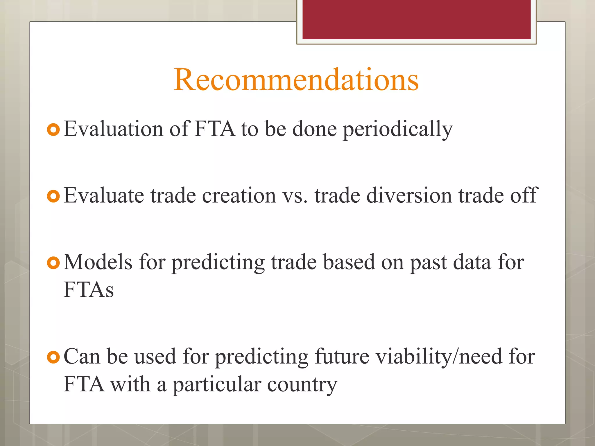 Recommendations
Evaluation of FTA to be done periodically
Evaluate trade creation vs. trade diversion trade off
Models for predicting trade based on past data for
FTAs
Can be used for predicting future viability/need for
FTA with a particular country
 