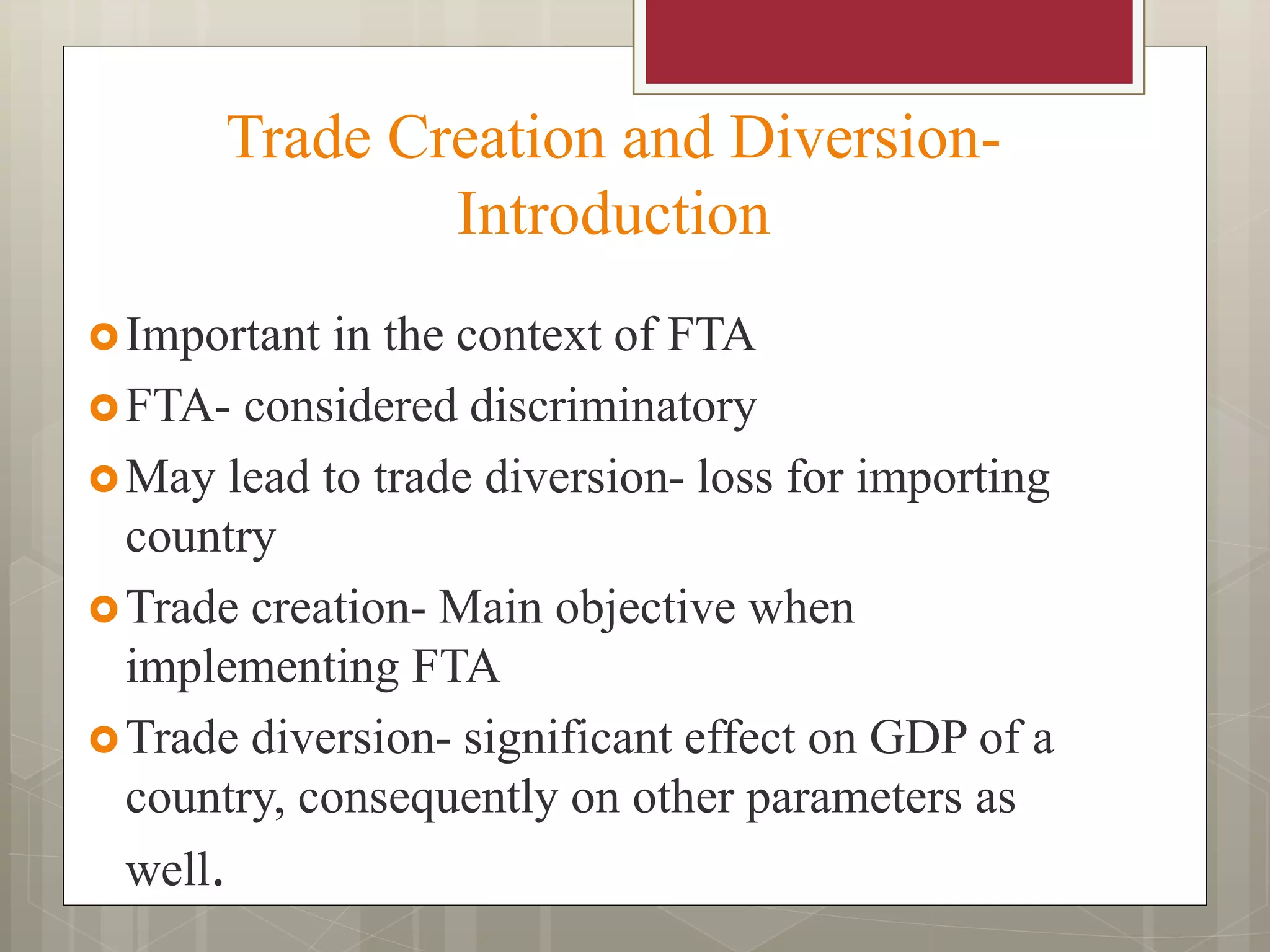 Trade Creation and Diversion-
Introduction
Important in the context of FTA
FTA- considered discriminatory
May lead to trade diversion- loss for importing
country
Trade creation- Main objective when
implementing FTA
Trade diversion- significant effect on GDP of a
country, consequently on other parameters as
well.
 