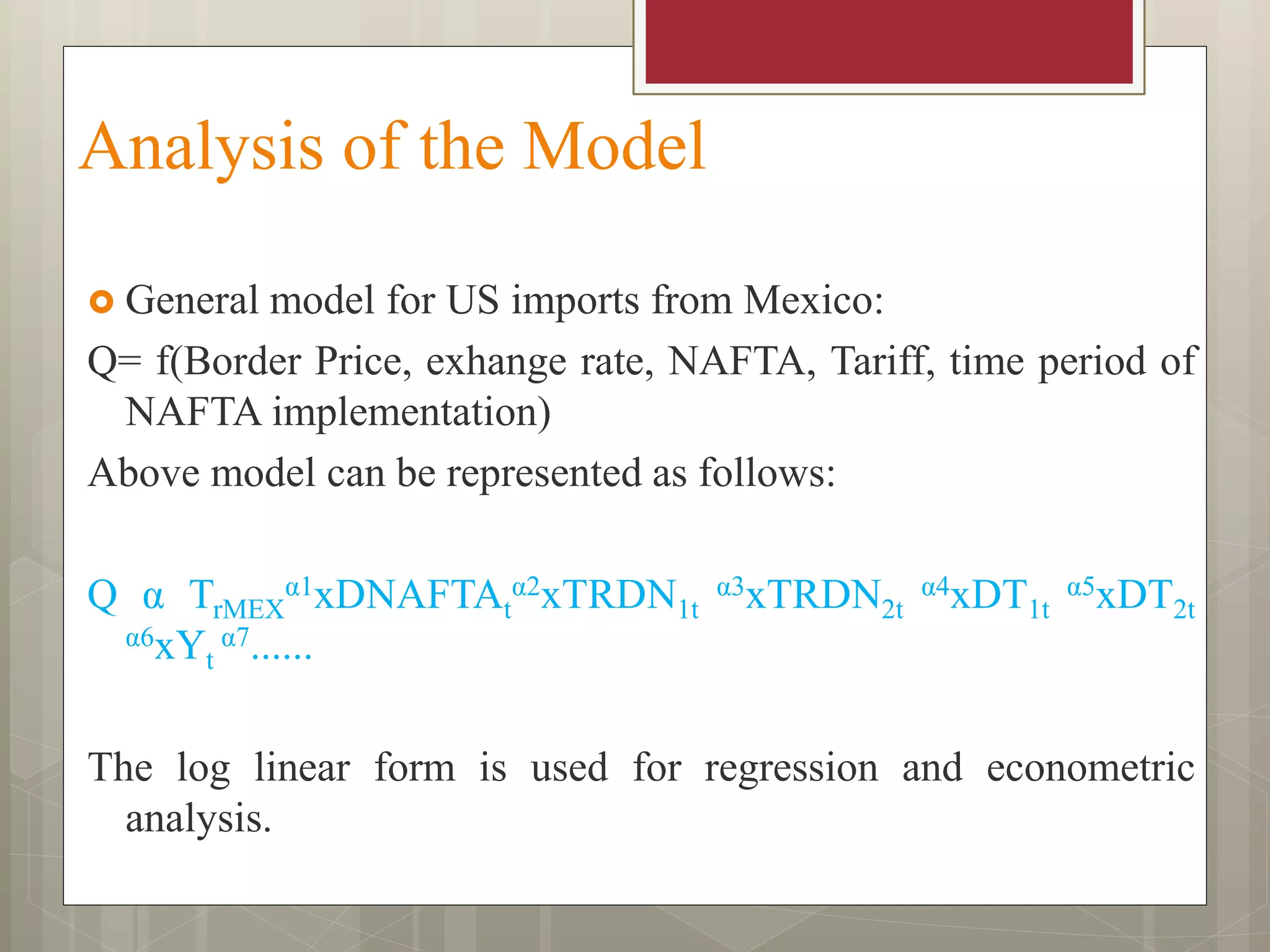 Analysis of the Model
 General model for US imports from Mexico:
Q= f(Border Price, exhange rate, NAFTA, Tariff, time period of
NAFTA implementation)
Above model can be represented as follows:
Q α TrMEX
α1xDNAFTAt
α2xTRDN1t
α3xTRDN2t
α4xDT1t
α5xDT2t
α6xYt
α7......
The log linear form is used for regression and econometric
analysis.
 