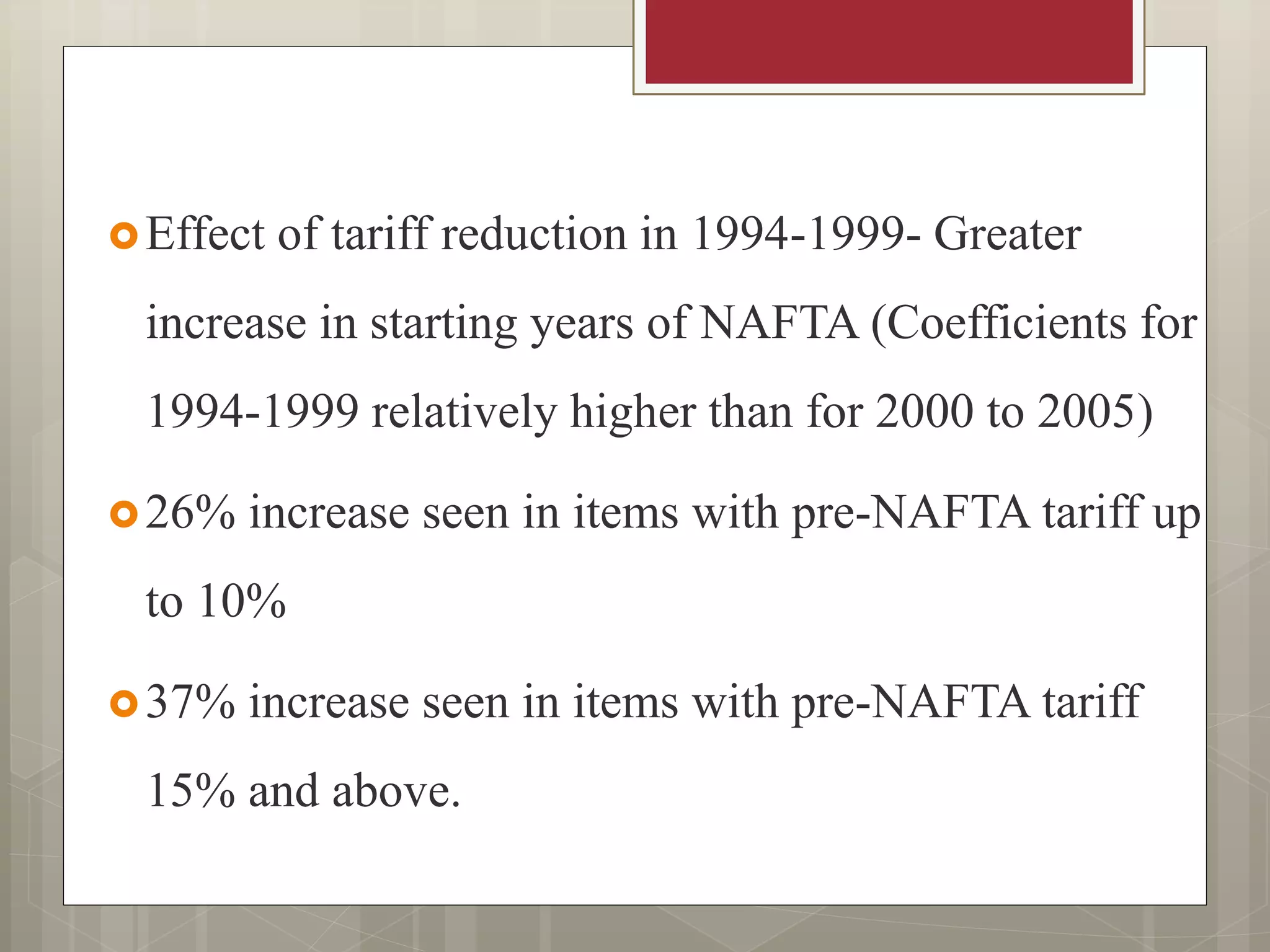 Effect of tariff reduction in 1994-1999- Greater
increase in starting years of NAFTA (Coefficients for
1994-1999 relatively higher than for 2000 to 2005)
26% increase seen in items with pre-NAFTA tariff up
to 10%
37% increase seen in items with pre-NAFTA tariff
15% and above.
 