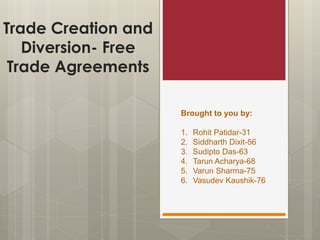 Trade Creation and
Diversion- Free
Trade Agreements
Brought to you by:
1. Rohit Patidar-31
2. Siddharth Dixit-56
3. Sudipto Das-63
4. Tarun Acharya-68
5. Varun Sharma-75
6. Vasudev Kaushik-76
 