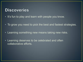 • It’s fun to play and learn with people you know. 
• To grow you need to pick the best and fastest strategies. 
• Learning something new means taking new risks. 
• Learning deserves to be celebrated and often 
collaborative efforts. 
 