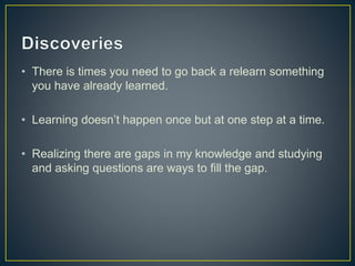 • There is times you need to go back a relearn something 
you have already learned. 
• Learning doesn’t happen once but at one step at a time. 
• Realizing there are gaps in my knowledge and studying 
and asking questions are ways to fill the gap. 
 
