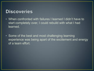 • When confronted with failures I learned I didn’t have to 
start completely over, I could rebuild with what I had 
learned. 
• Some of the best and most challenging learning 
experience was being apart of the excitement and energy 
of a team effort. 
 