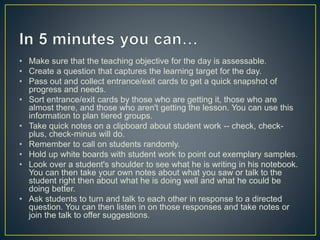 • Make sure that the teaching objective for the day is assessable. 
• Create a question that captures the learning target for the day. 
• Pass out and collect entrance/exit cards to get a quick snapshot of 
progress and needs. 
• Sort entrance/exit cards by those who are getting it, those who are 
almost there, and those who aren't getting the lesson. You can use this 
information to plan tiered groups. 
• Take quick notes on a clipboard about student work -- check, check-plus, 
check-minus will do. 
• Remember to call on students randomly. 
• Hold up white boards with student work to point out exemplary samples. 
• Look over a student's shoulder to see what he is writing in his notebook. 
You can then take your own notes about what you saw or talk to the 
student right then about what he is doing well and what he could be 
doing better. 
• Ask students to turn and talk to each other in response to a directed 
question. You can then listen in on those responses and take notes or 
join the talk to offer suggestions. 
 