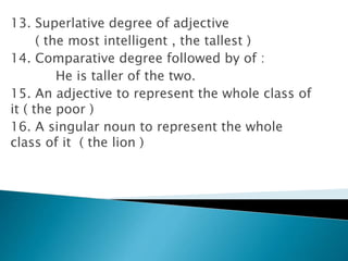 13. Superlative degree of adjective
( the most intelligent , the tallest )
14. Comparative degree followed by of :
He is taller of the two.
15. An adjective to represent the whole class of
it ( the poor )
16. A singular noun to represent the whole
class of it ( the lion )
 