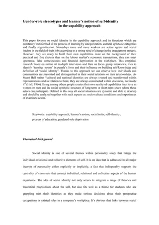 Gender-role stereotypes and learner’s notion of self-identity
                     in the capability approach


This paper focuses on social identity in the capability approach and its functions which are
constantly transformed in the process of learning by categorization, cultural symbolic categories
and finally stigmatization. Nowadays more and more workers are active agents and social
leaders in the field of their jobs according to a strong need of change in the engagement process.
However, they are ready to build their own capabilities more on the background of their
practical and free choices than on the labour market’s economic transactions, they can meet
ignorance, false consciousness and financial deprivation in the workplace. This empirical
research based on online 46 in-depth interviews and then on focus group interviews, tries to
identify “turning points” in people’s lives and their influence on building self-knowledge and
definition of “social identity”. Thanks to this approach we can observe how individuals and
communities are presented and distinguished in their social relations or their relationships. As
Stuart Hall writes “cultural and national identities are always created and transformed within
representations and in relation to them; they are always constructed within discourse, not inside
it” (Hall, 1996). Being among others people creates their own reality of capabilities they have as
women or men and its social symbolic structure of long-term or short-term space where these
actors can participate. Defined in this way all social situations are dynamic and able to develop
and should be analyzed together with such aspects as: socio-cultural conditions and experiences
of examined actors.




        Keywords: capability approach; learner’s notion; social roles; self-identity;
        process of education; gendered-role deprivation




Theoretical Background



        Social identity is one of several themes within personality study that bridge the

individual, relational and collective elements of self. It is an idea that is addressed in all major

theories of personality either explicitly or implicitly, a fact that indisputably supports the

centrality of constructs that connect individual, relational and collective aspects of the human

experience. The idea of social identity not only serves to integrate a range of theories and

theoretical propositions about the self, but also fits well as a theme for students who are

grappling with their identities as they make serious decisions about their prospective

occupations or existed roles in a company’s workplace. It’s obvious that links between social
 