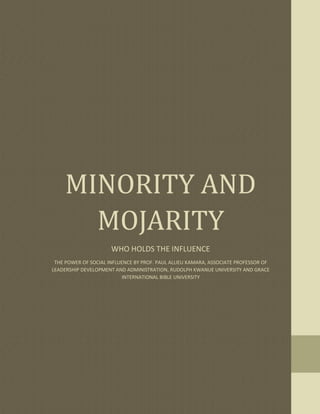 MINORITY AND
MOJARITY
WHO HOLDS THE INFLUENCE
THE POWER OF SOCIAL INFLUENCE BY PROF. PAUL ALLIEU KAMARA, ASSOCIATE PROFESSOR OF
LEADERSHIP DEVELOPMENT AND ADMINISTRATION, RUDOLPH KWANUE UNIVERSITY AND GRACE
INTERNATIONAL BIBLE UNIVERSITY
 