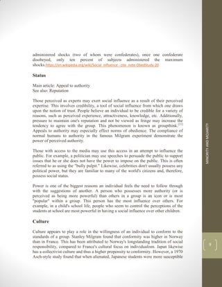 MINORITY
AND
MOJARITY
9
administered shocks (two of whom were confederates), once one confederate
disobeyed, only ten percent of subjects administered the maximum
shocks.https://en.wikipedia.org/wiki/Social_influence - cite_note-ObedStudy-20
Status
Main article: Appeal to authority
See also: Reputation
Those perceived as experts may exert social influence as a result of their perceived
expertise. This involves credibility, a tool of social influence from which one draws
upon the notion of trust. People believe an individual to be credible for a variety of
reasons, such as perceived experience, attractiveness, knowledge, etc. Additionally,
pressure to maintain one's reputation and not be viewed as fringe may increase the
tendency to agree with the group. This phenomenon is known as groupthink.[21]
Appeals to authority may especially effect norms of obedience. The compliance of
normal humans to authority in the famous Milgram experiment demonstrate the
power of perceived authority.
Those with access to the media may use this access in an attempt to influence the
public. For example, a politician may use speeches to persuade the public to support
issues that he or she does not have the power to impose on the public. This is often
referred to as using the "bully pulpit." Likewise, celebrities don't usually possess any
political power, but they are familiar to many of the world's citizens and, therefore,
possess social status.
Power is one of the biggest reasons an individual feels the need to follow through
with the suggestions of another. A person who possesses more authority (or is
perceived as being more powerful) than others in a group is an icon or is most
"popular" within a group. This person has the most influence over others. For
example, in a child's school life, people who seem to control the perceptions of the
students at school are most powerful in having a social influence over other children.
Culture
Culture appears to play a role in the willingness of an individual to conform to the
standards of a group. Stanley Milgram found that conformity was higher in Norway
than in France. This has been attributed to Norway's longstanding tradition of social
responsibility, compared to France's cultural focus on individualism. Japan likewise
has a collectivist culture and thus a higher propensity to conformity. However, a 1970
Asch-style study found that when alienated, Japanese students were more susceptible
 