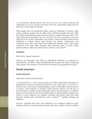 MINORITY
AND
MOJARITY
10
to anticonformity (giving answers that were incorrect even when the group had
collaborated on correct answers) one third of the time, significantly higher than has
been seen in Asch studies in the past.
While gender does not significantly affect a person's likelihood to conform, under
certain conditions gender roles do affect such a likelihood. Studies from the 1950s
and 1960s concluded that women were more likely to conform than men. But a 1971
study found that experimenter bias was involved; all of the researchers were male,
while all of the research participants were female. Studies thereafter found that the
likelihood to conform almost equal between the genders. Furthermore, men
conformed more often when faced with traditionally feminine topics, and women
conformed more often when presented with masculine topics. In other words,
ignorance about a subject can lead a person to defer to "social proof".
Emotions
Main article: Appeal to emotion
Emotion and disposition may affect an individual's likelihood of conformity or
anticonformity. In 2009, a study concluded that fear increases the chance of agreeing
with a group, while romance or lust increases the chance of going against the group.
Social structure
Social networks
Main article: Social network analysis
A social network is a social structure made up of nodes (representing individuals or
organizations) which are connected (through ties, also called edges, connections, or
links) by one or more types of interdependency (such as friendship, common interests
or beliefs, sexual relations, or kinship). Social network analysis uses the lens of
network theory to examine social relationships. Social network analysis as a field has
become more prominent since the mid-20th century in determining the channels and
effects of social influence. For example, Christakis and Fowler found that social
networks transmit states and behaviors such as obesity,[26]
smoking, drinking and
happiness.
However, important flaws have been identified in the contagion model for social
influence which is assumed and used in many of the above studies. In order to address
 