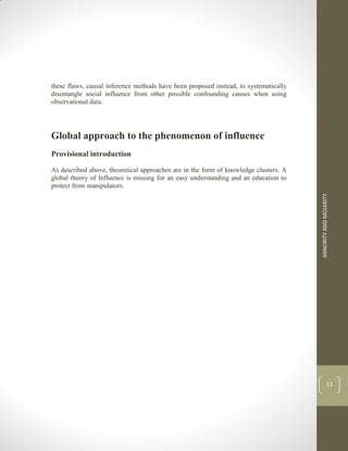 MINORITY
AND
MOJARITY
11
these flaws, causal inference methods have been proposed instead, to systematically
disentangle social influence from other possible confounding causes when using
observational data.
Global approach to the phenomenon of influence
Provisional introduction
As described above, theoretical approaches are in the form of knowledge clusters. A
global theory of Influence is missing for an easy understanding and an education to
protect from manipulators.
 
