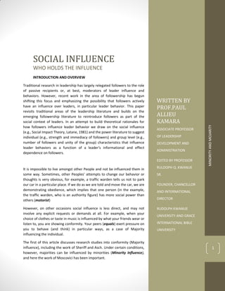 MINORITY
AND
MOJARITY
1
WRITTEN BY
PROF.PAUL
ALLIEU
KAMARA
ASSOCIATE PROFESSOR
OF LEADERSHIP
DEVELOPMENT AND
ADMINISTRATION
EDITED BY PROFESSOR
RULDOPH Q. KWANUE
SR.
FOUNDER, CHANCELLOR
AND INTERNATIONAL
DIRECTOR
RUDOLPH KWANUE
UNIVERSITY AND GRACE
INTERNATIONAL BIBLE
UNIVERSITY
SOCIAL INFLUENCE
WHO HOLDS THE INFLUENCE
INTRODUCTION AND OVERVIEW
Traditional research in leadership has largely relegated followers to the role
of passive recipients or, at best, moderators of leader influence and
behaviors. However, recent work in the area of followership has begun
shifting this focus and emphasizing the possibility that followers actively
have an influence over leaders, in particular leader behavior. This paper
revisits traditional areas of the leadership literature and builds on the
emerging followership literature to reintroduce followers as part of the
social context of leaders. In an attempt to build theoretical rationales for
how followers influence leader behavior we draw on the social influence
(e.g., Social Impact Theory, Latane, 1981) and the power literature to suggest
individual (e.g., strength and immediacy of followers) and group level (e.g.,
number of followers and unity of the group) characteristics that influence
leader behaviors as a function of a leader's informational and effect
dependence on followers.
It is impossible to live amongst other People and not be influenced them in
some way. Sometimes, other Peoples’ attempts to change our behavior or
thoughts is very obvious, for example, a traffic warden tells us not to park
our car in a particular place. If we do as we are told and move the car, we are
demonstrating obedience, which implies that one person (in the example,
the traffic warden, who is an authority figure) has more social power than
others (motorist)
However, on other occasions social influence is less direct, and may not
involve any explicit requests or demands at all. For example, when your
choice of clothes or taste in music is influenced by what your friends wear or
listen to, you are showing conformity. Your peers (equals) exert pressure on
you to behave (and think) in particular ways, as a case of Majority
influencing the individual.
The first of this article discusses research studies into conformity (Majority
influence), including the work of Sheriff and Asch. Under certain conditions,
however, majorities can be influenced by minorities (Minority Influence),
and here the work of Moscovici has been important.
 