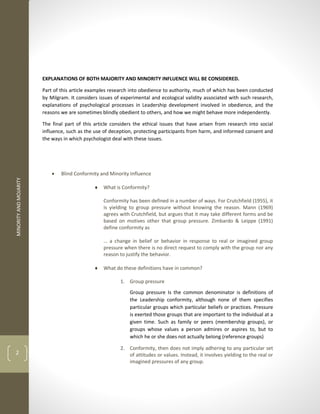 MINORITY
AND
MOJARITY
2
EXPLANATIONS OF BOTH MAJORITY AND MINORITY INFLUENCE WILL BE CONSIDERED.
Part of this article examples research into obedience to authority, much of which has been conducted
by Milgram. It considers issues of experimental and ecological validity associated with such research,
explanations of psychological processes in Leadership development involved in obedience, and the
reasons we are sometimes blindly obedient to others, and how we might behave more independently.
The final part of this article considers the ethical issues that have arisen from research into social
influence, such as the use of deception, protecting participants from harm, and informed consent and
the ways in which psychologist deal with these issues.
 Blind Conformity and Minority Influence
 What is Conformity?
Conformity has been defined in a number of ways. For Crutchfield (1955), it
is yielding to group pressure without knowing the reason. Mann (1969)
agrees with Crutchfield, but argues that it may take different forms and be
based on motives other that group pressure. Zimbardo & Leippe (1991)
define conformity as
… a change in belief or behavior in response to real or imagined group
pressure when there is no direct request to comply with the group nor any
reason to justify the behavior.
 What do these definitions have in common?
1. Group pressure
Group pressure Is the common denominator is definitions of
the Leadership conformity, although none of them specifies
particular groups which particular beliefs or practices. Pressure
is exerted those groups that are important to the individual at a
given time. Such as family or peers (membership groups), or
groups whose values a person admires or aspires to, but to
which he or she does not actually belong (reference groups)
2. Conformity, then does not imply adhering to any particular set
of attitudes or values. Instead, it involves yielding to the real or
imagined pressures of any group.
 