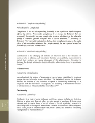 MINORITY
AND
MOJARITY
4
Main article: Compliance (psychology)
Photo: Silence is Compliance
Compliance is the act of responding favorably to an explicit or implicit request
offered by others. Technically, compliance is a change in behavior but not
necessarily in attitude; one can comply due to mere obedience or by otherwise
opting to withhold private thoughts due to social pressures.[3]
According to
Kelman's 1958 paper, the satisfaction derived from compliance is due to the social
effect of the accepting influence (i.e., people comply for an expected reward or
punishment-aversion). Identification
Main article: Identification (psychology)
Identification is the changing of attitudes or behaviors due to the influence of
someone who is admired. Advertisements that rely upon celebrity endorsements to
market their products are taking advantage of this phenomenon. According to
Kelman, the desired relationship that the identifier relates to the behavior or attitude
change.[1]
Internalization
Main article: Internalization
Internalization is the process of acceptance of a set of norms established by people or
groups that are influential to the individual. The individual accepts the influence
because the content of the influence accepted is intrinsically rewarding. It is
congruent with the individual's value system, and according to Kelman the "reward"
of internalization is "the content of the new behavior".[1]
Conformity
Main article: Conformity
Conformity is a type of social influence involving a change in behavior, belief, or
thinking to align with those of others or with normative standards. It is the most
common and pervasive form of social influence. Social psychology research in
conformity tends to distinguish between two varieties: informational conformity (also
called social proof, or "internalization" in Kelman's terms ) and normative conformity
("compliance" in Kelman's terms).[3]
 